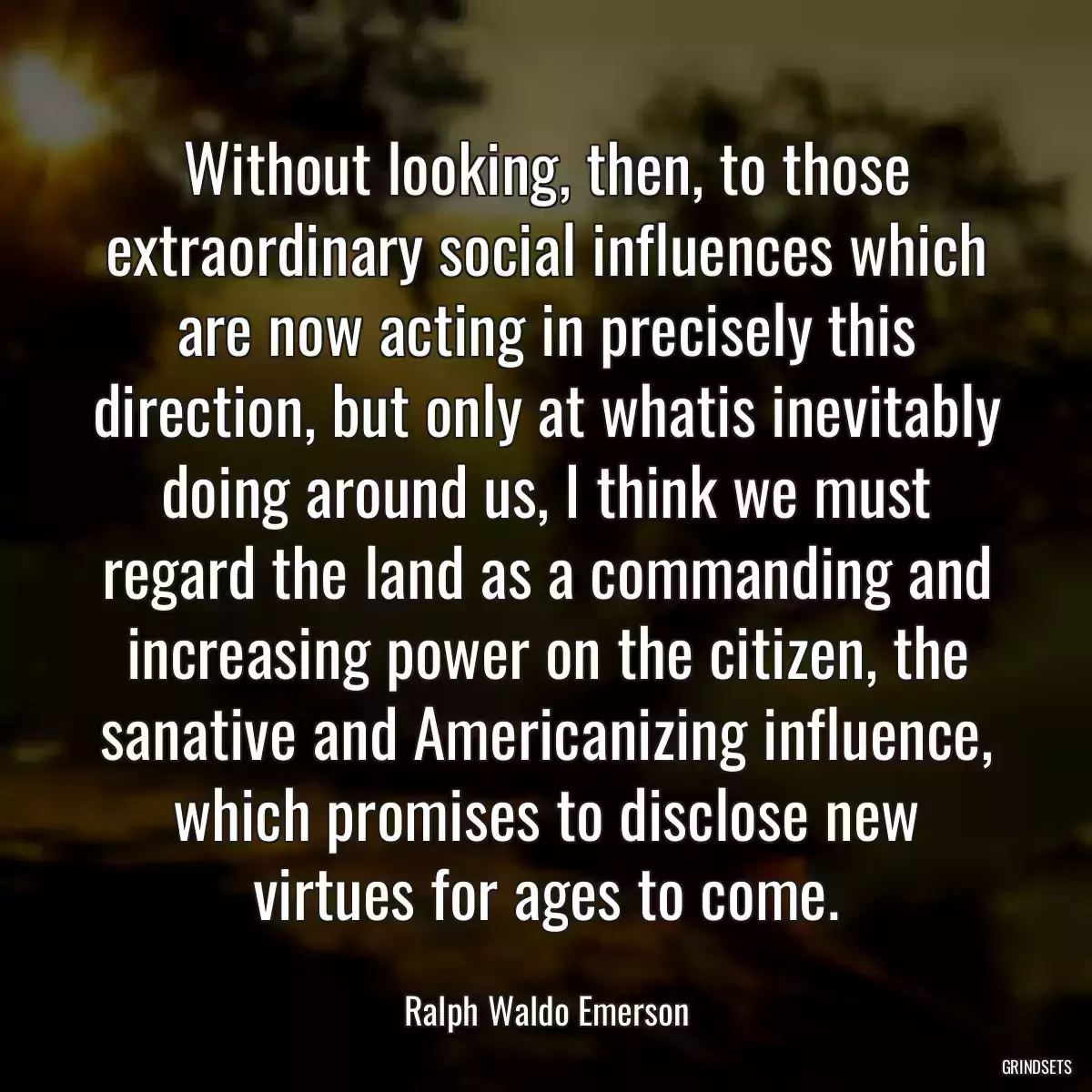 Without looking, then, to those extraordinary social influences which are now acting in precisely this direction, but only at whatis inevitably doing around us, I think we must regard the land as a commanding and increasing power on the citizen, the sanative and Americanizing influence, which promises to disclose new virtues for ages to come.