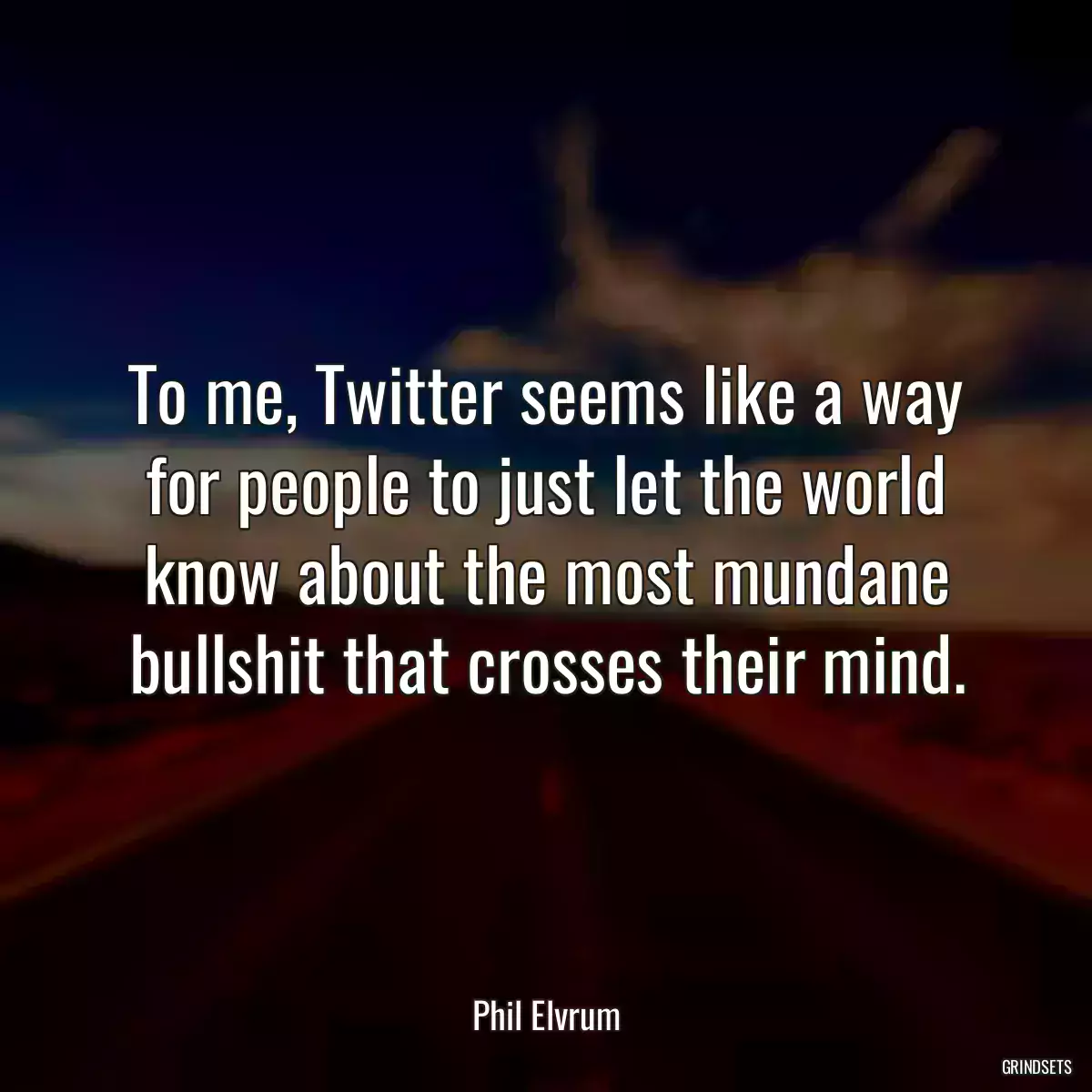 To me, Twitter seems like a way for people to just let the world know about the most mundane bullshit that crosses their mind.