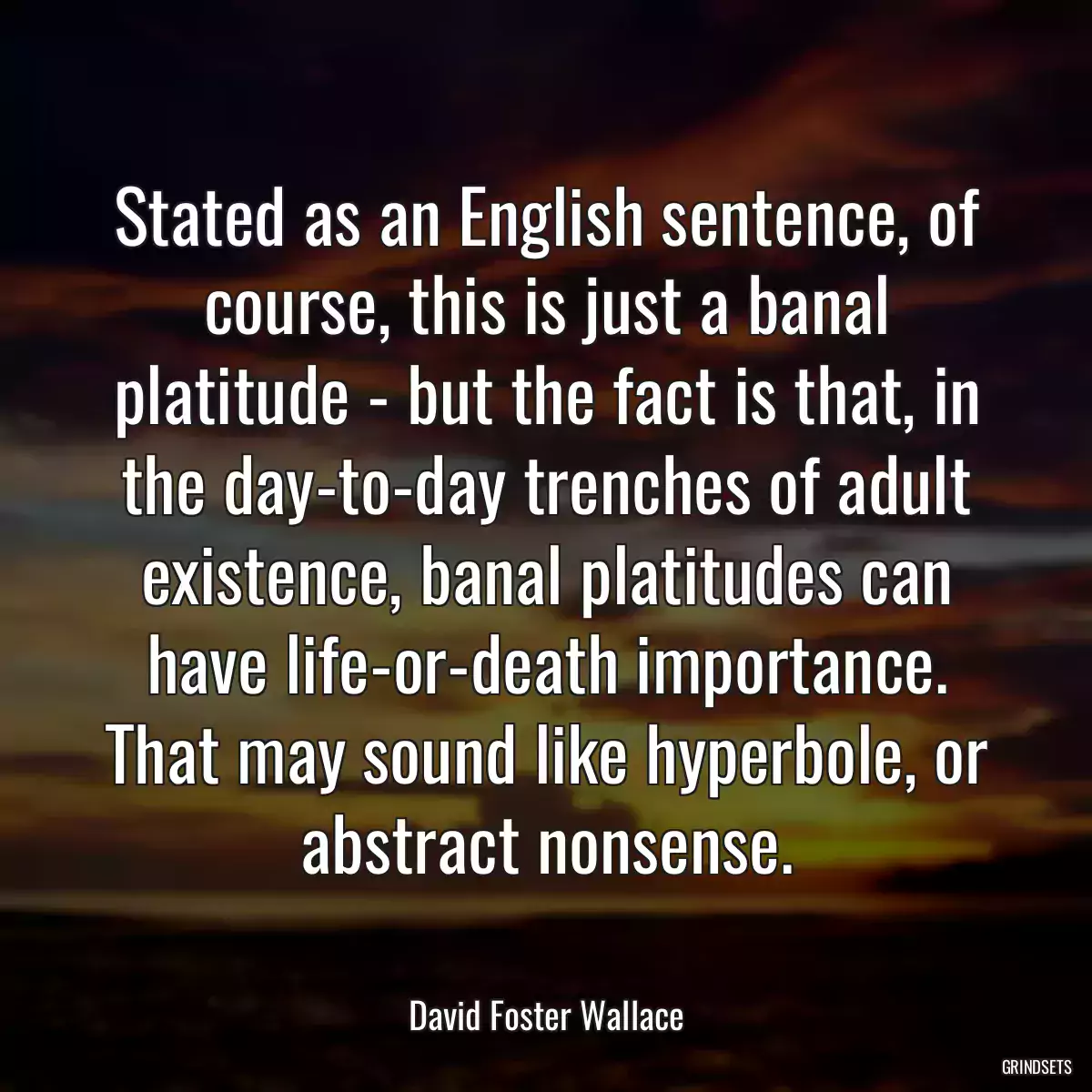 Stated as an English sentence, of course, this is just a banal platitude - but the fact is that, in the day-to-day trenches of adult existence, banal platitudes can have life-or-death importance. That may sound like hyperbole, or abstract nonsense.