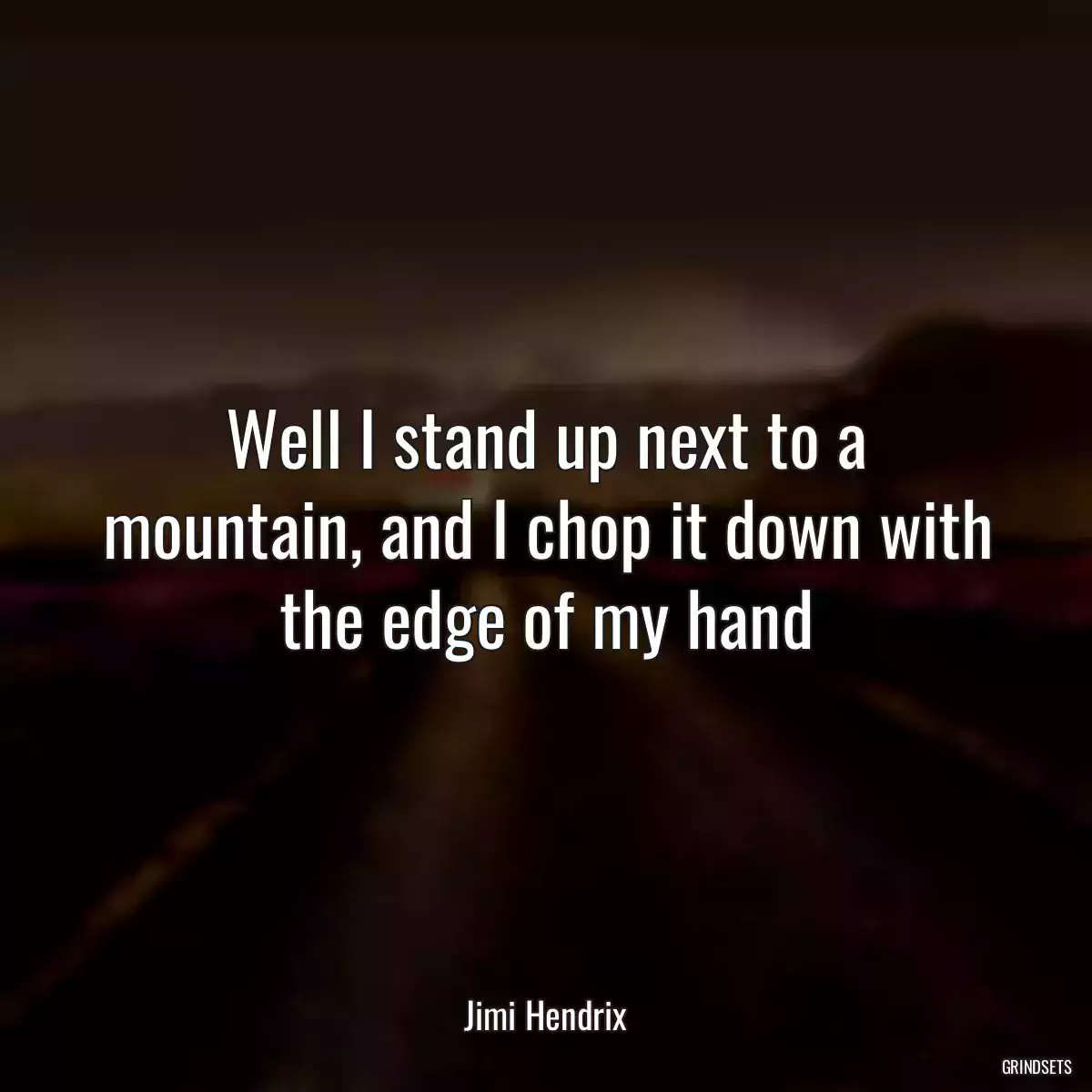 Well I stand up next to a mountain, and I chop it down with the edge of my hand