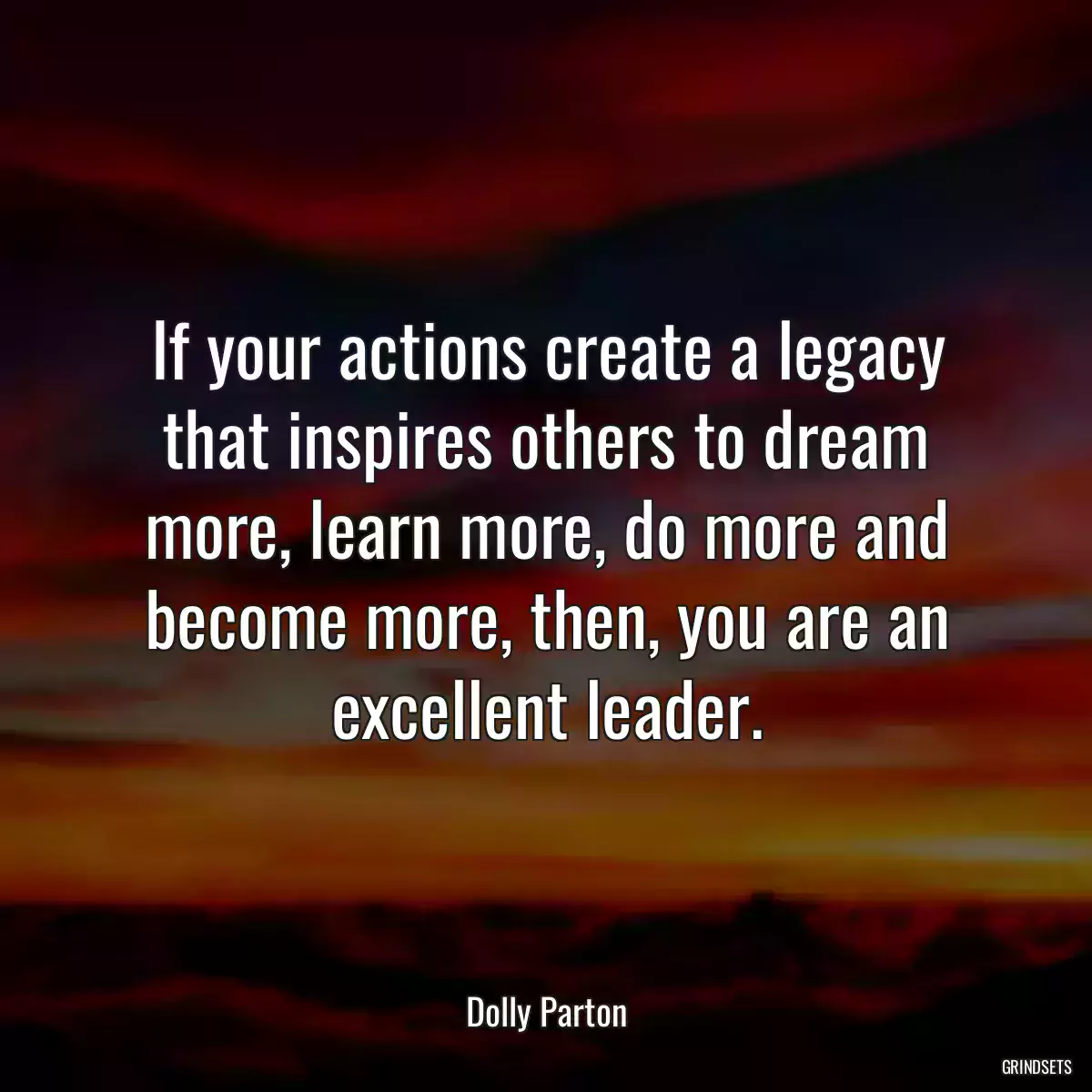 If your actions create a legacy that inspires others to dream more, learn more, do more and become more, then, you are an excellent leader.