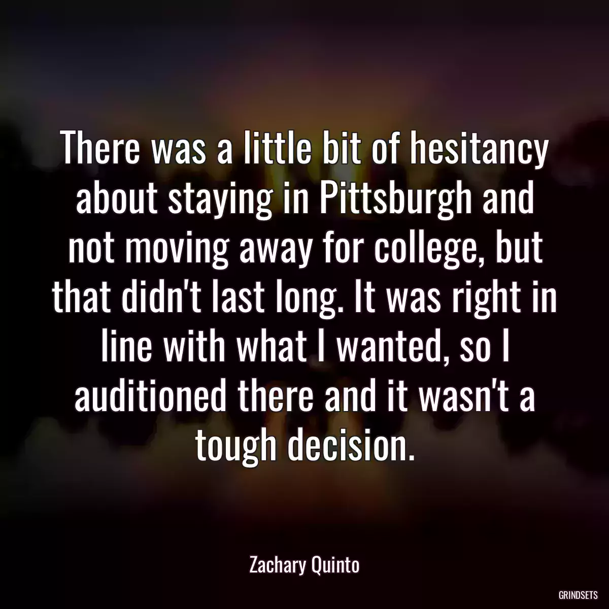 There was a little bit of hesitancy about staying in Pittsburgh and not moving away for college, but that didn\'t last long. It was right in line with what I wanted, so I auditioned there and it wasn\'t a tough decision.