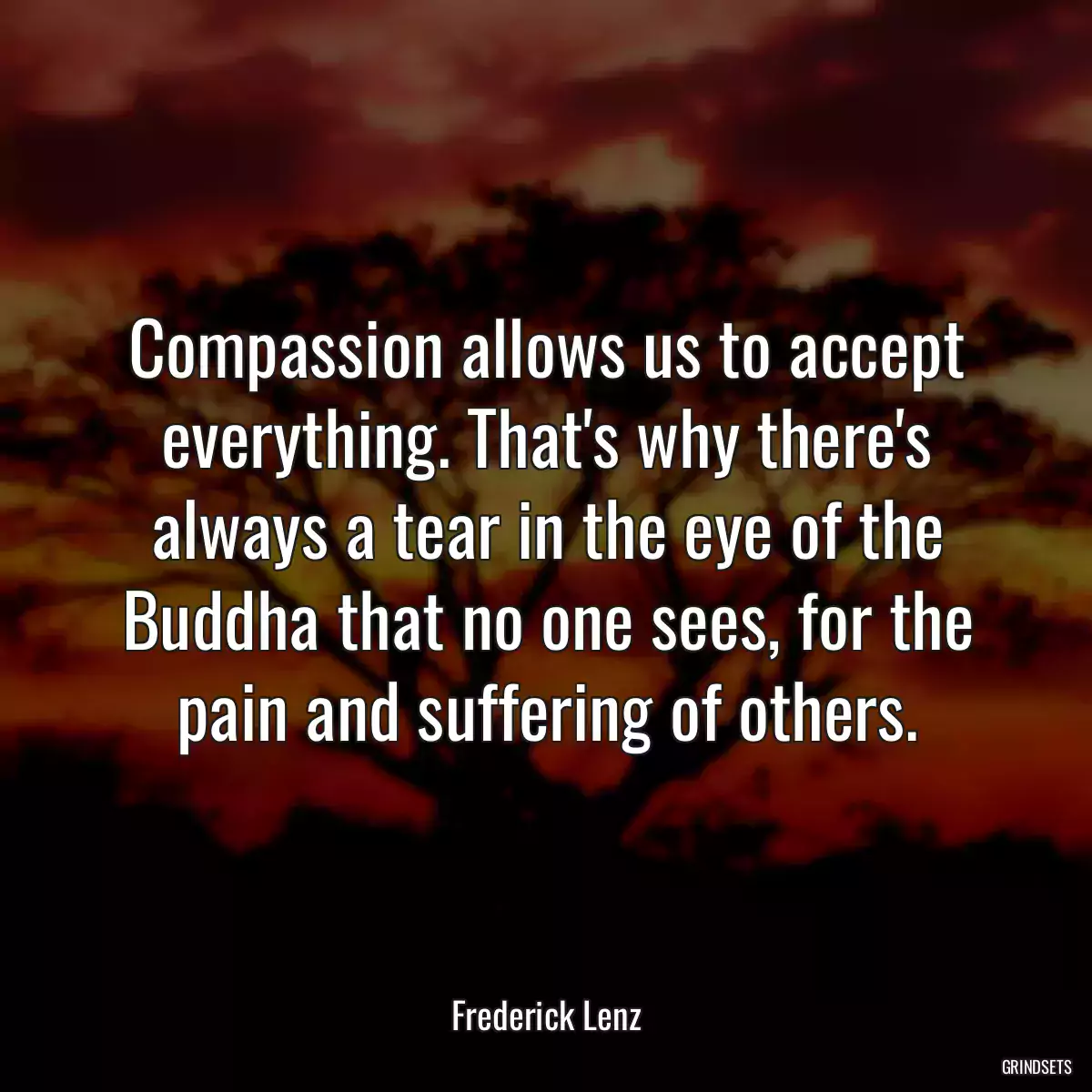 Compassion allows us to accept everything. That\'s why there\'s always a tear in the eye of the Buddha that no one sees, for the pain and suffering of others.