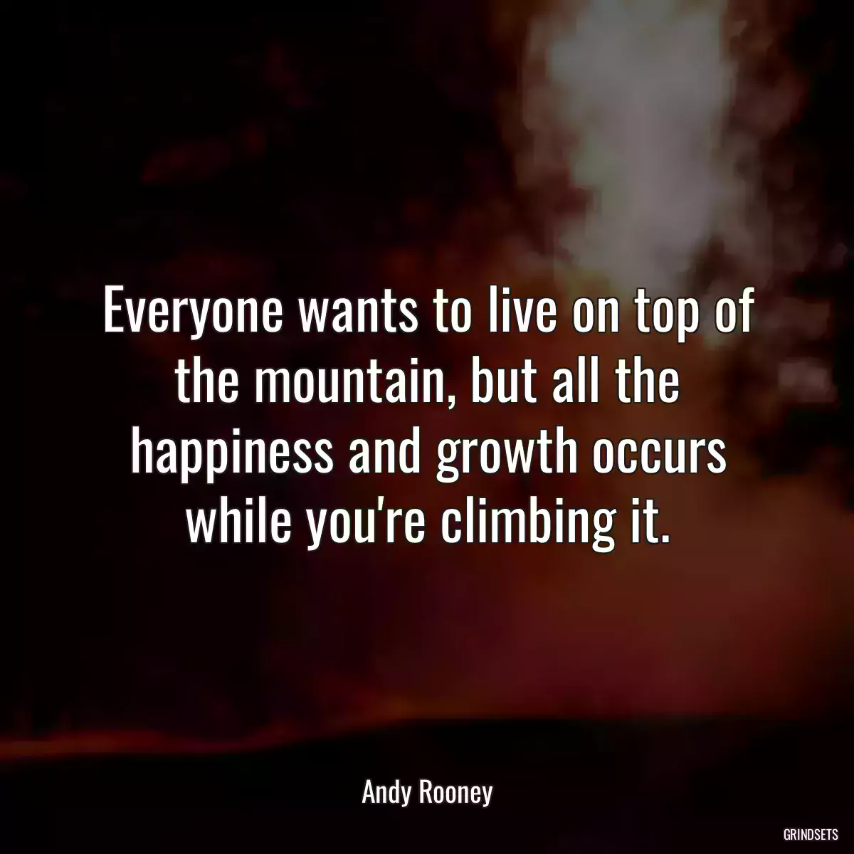 Everyone wants to live on top of the mountain, but all the happiness and growth occurs while you\'re climbing it.