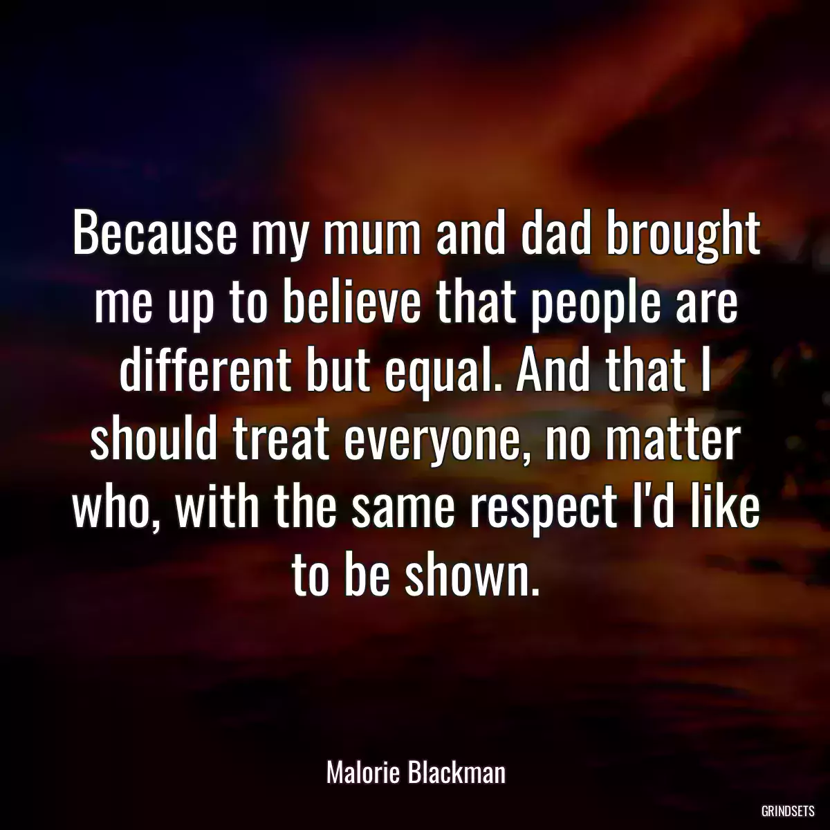 Because my mum and dad brought me up to believe that people are different but equal. And that I should treat everyone, no matter who, with the same respect I\'d like to be shown.