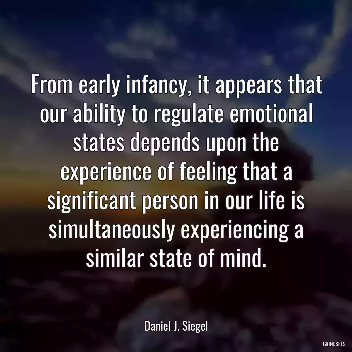 From early infancy, it appears that our ability to regulate emotional states depends upon the experience of feeling that a significant person in our life is simultaneously experiencing a similar state of mind.