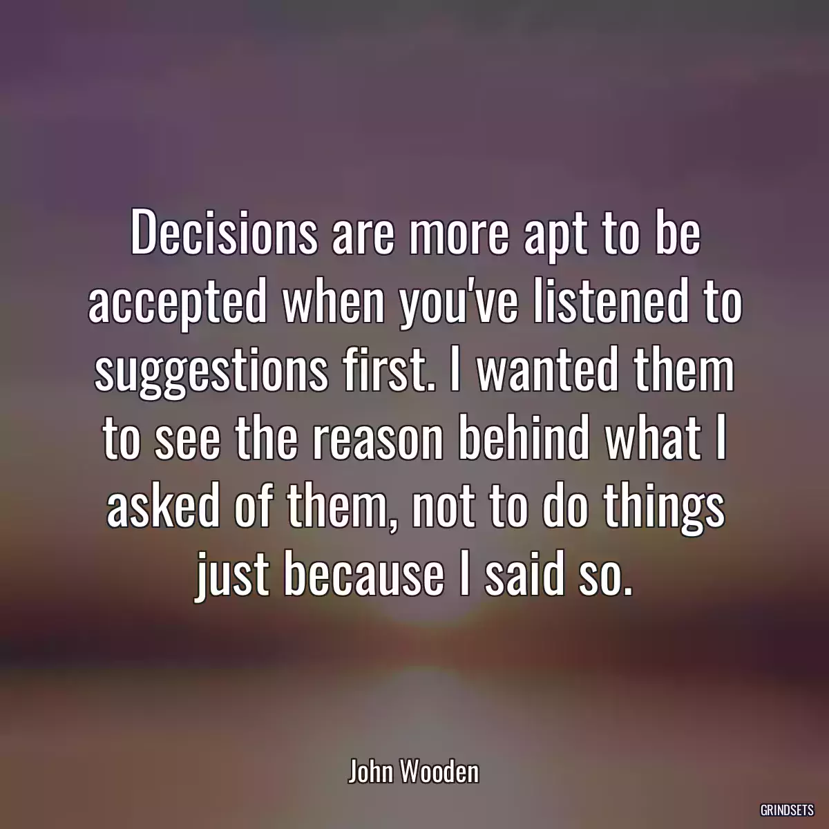 Decisions are more apt to be accepted when you\'ve listened to suggestions first. I wanted them to see the reason behind what I asked of them, not to do things just because I said so.