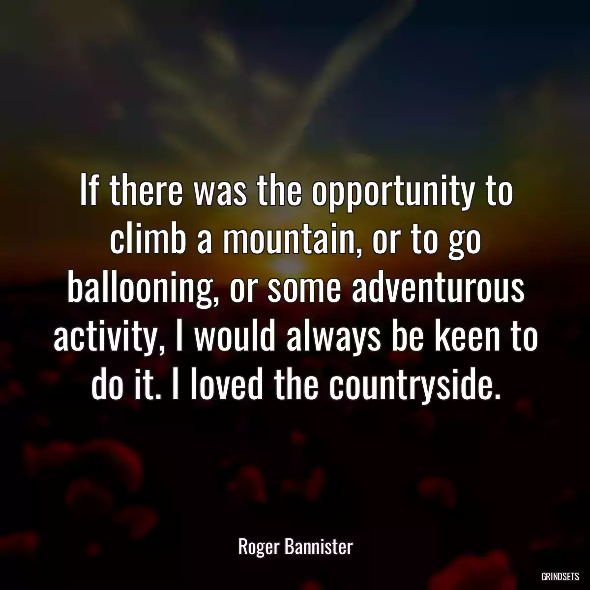 If there was the opportunity to climb a mountain, or to go ballooning, or some adventurous activity, I would always be keen to do it. I loved the countryside.