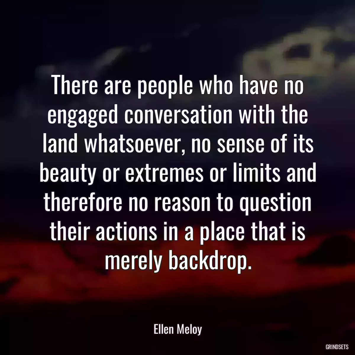 There are people who have no engaged conversation with the land whatsoever, no sense of its beauty or extremes or limits and therefore no reason to question their actions in a place that is merely backdrop.