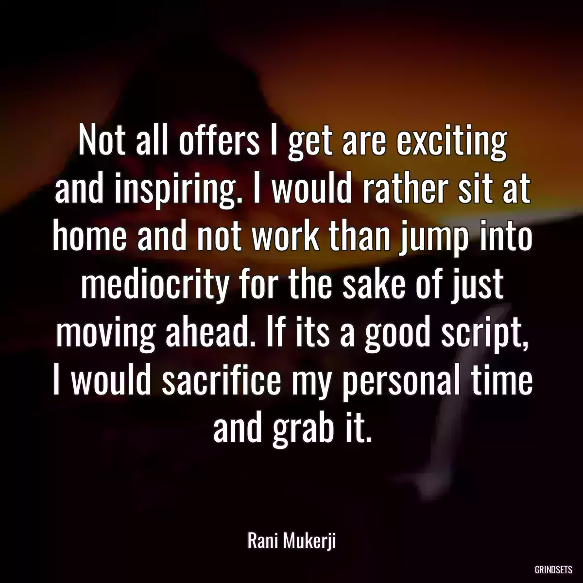 Not all offers I get are exciting and inspiring. I would rather sit at home and not work than jump into mediocrity for the sake of just moving ahead. If its a good script, I would sacrifice my personal time and grab it.