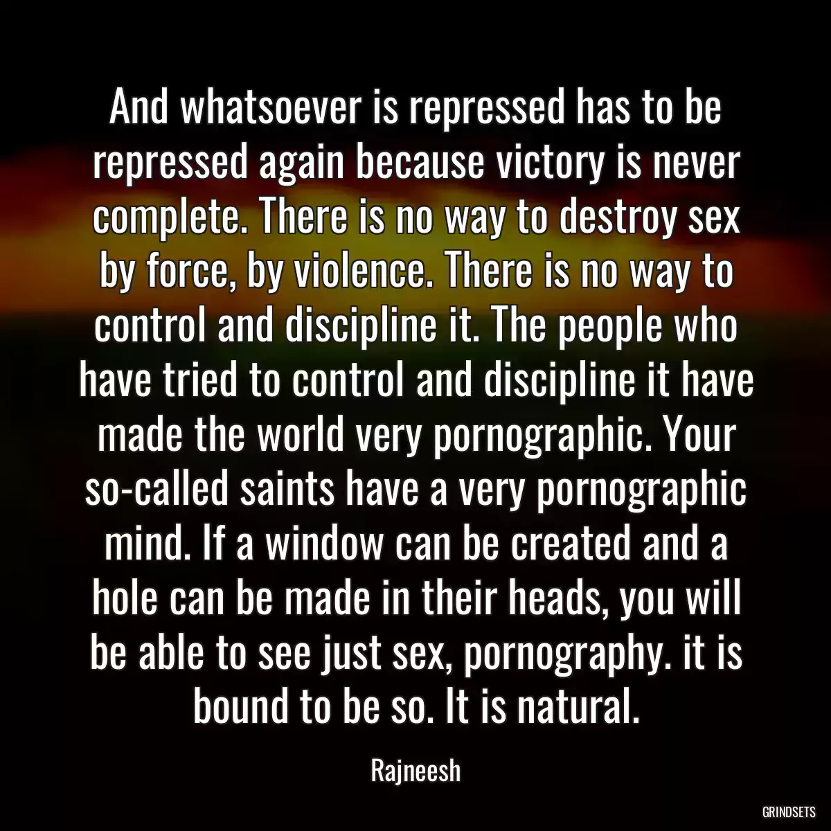 And whatsoever is repressed has to be repressed again because victory is never complete. There is no way to destroy sex by force, by violence. There is no way to control and discipline it. The people who have tried to control and discipline it have made the world very pornographic. Your so-called saints have a very pornographic mind. If a window can be created and a hole can be made in their heads, you will be able to see just sex, pornography. it is bound to be so. It is natural.