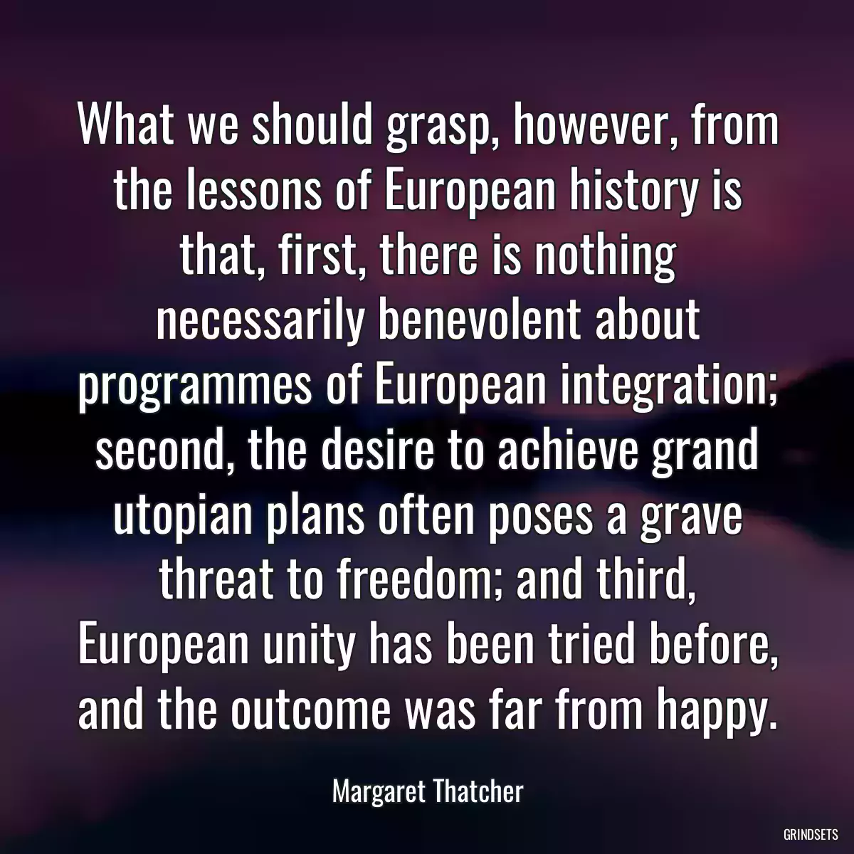 What we should grasp, however, from the lessons of European history is that, first, there is nothing necessarily benevolent about programmes of European integration; second, the desire to achieve grand utopian plans often poses a grave threat to freedom; and third, European unity has been tried before, and the outcome was far from happy.