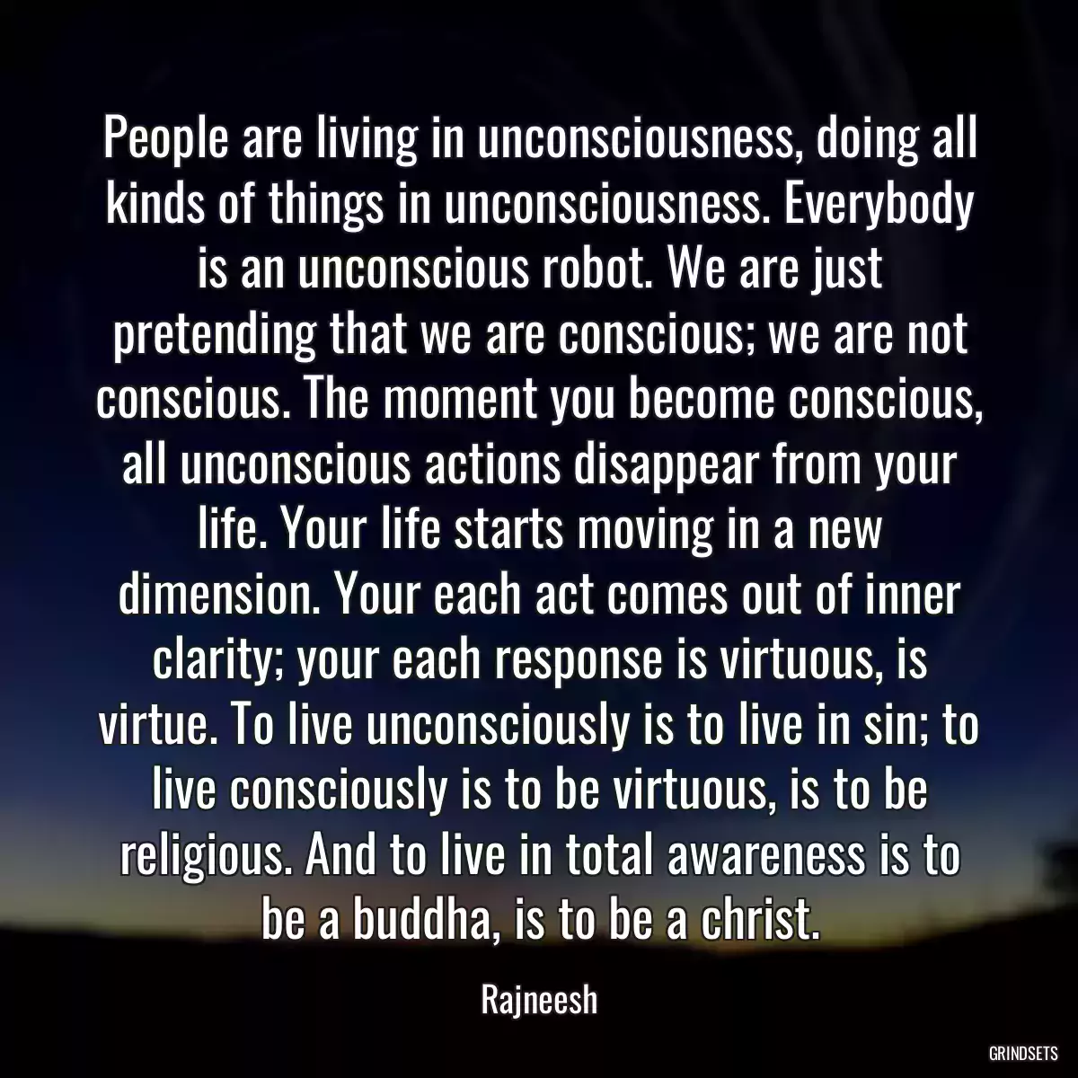 People are living in unconsciousness, doing all kinds of things in unconsciousness. Everybody is an unconscious robot. We are just pretending that we are conscious; we are not conscious. The moment you become conscious, all unconscious actions disappear from your life. Your life starts moving in a new dimension. Your each act comes out of inner clarity; your each response is virtuous, is virtue. To live unconsciously is to live in sin; to live consciously is to be virtuous, is to be religious. And to live in total awareness is to be a buddha, is to be a christ.