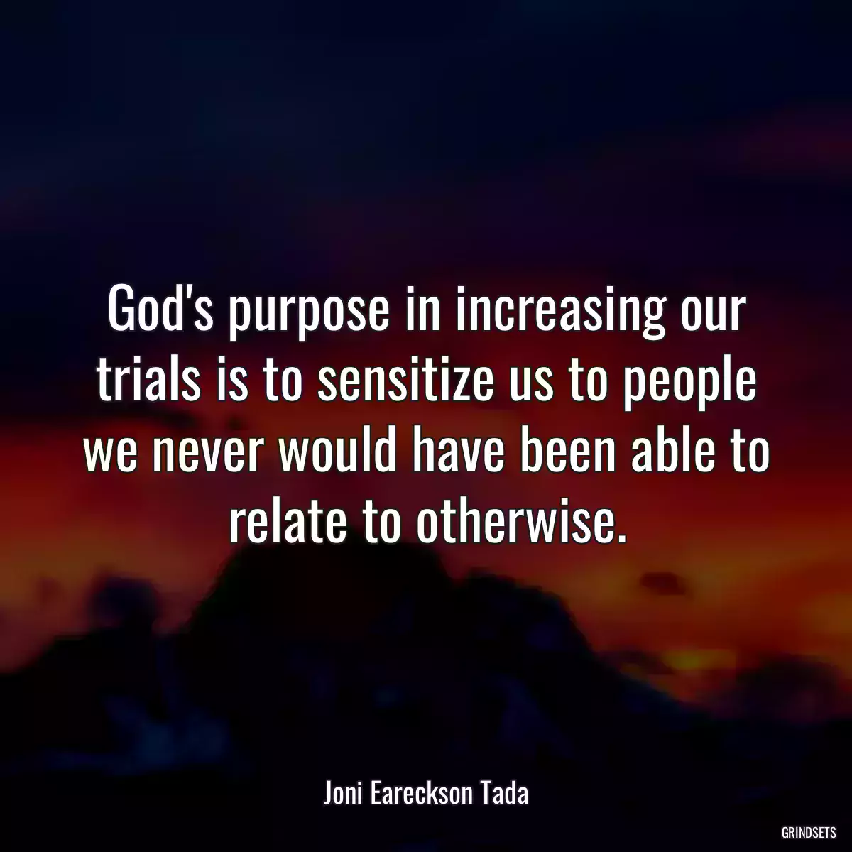 God\'s purpose in increasing our trials is to sensitize us to people we never would have been able to relate to otherwise.