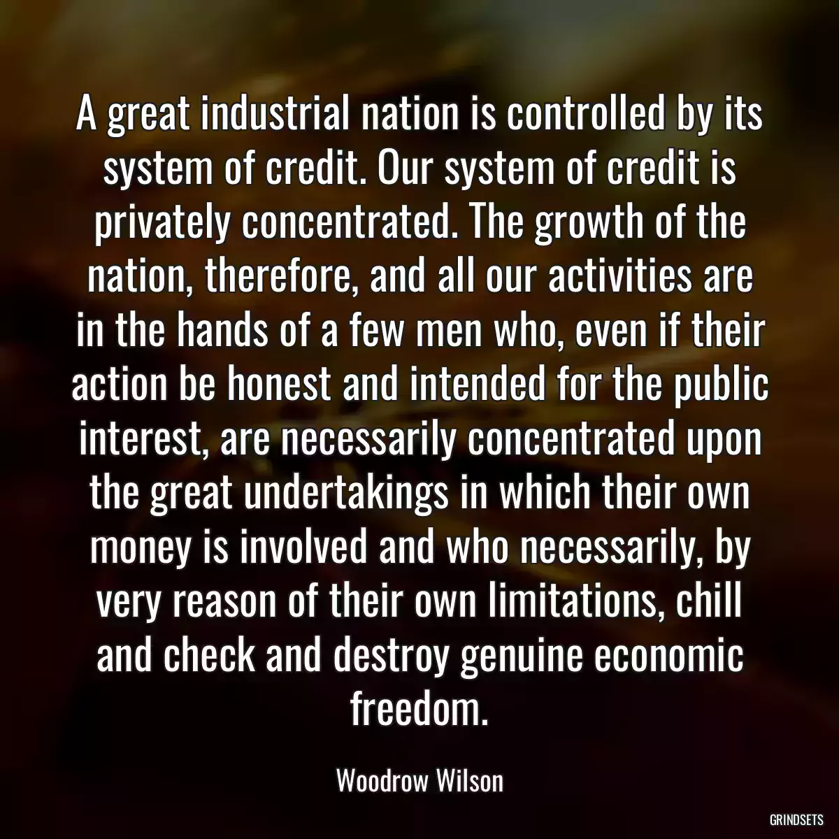 A great industrial nation is controlled by its system of credit. Our system of credit is privately concentrated. The growth of the nation, therefore, and all our activities are in the hands of a few men who, even if their action be honest and intended for the public interest, are necessarily concentrated upon the great undertakings in which their own money is involved and who necessarily, by very reason of their own limitations, chill and check and destroy genuine economic freedom.