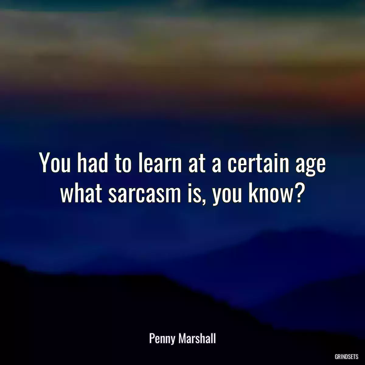 You had to learn at a certain age what sarcasm is, you know?