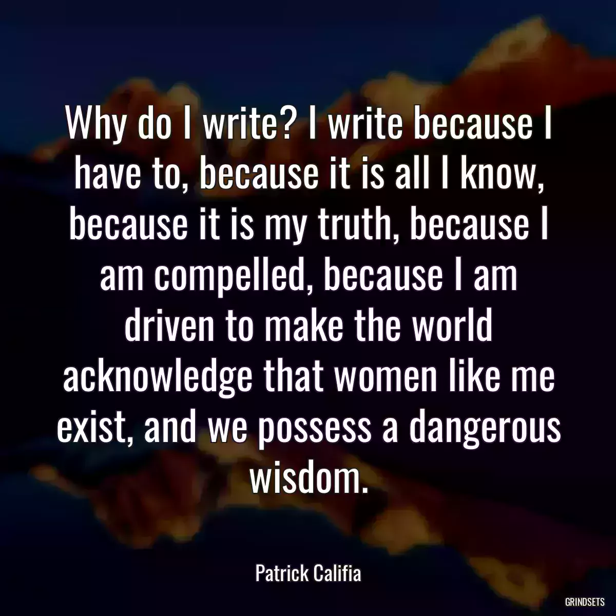 Why do I write? I write because I have to, because it is all I know, because it is my truth, because I am compelled, because I am driven to make the world acknowledge that women like me exist, and we possess a dangerous wisdom.