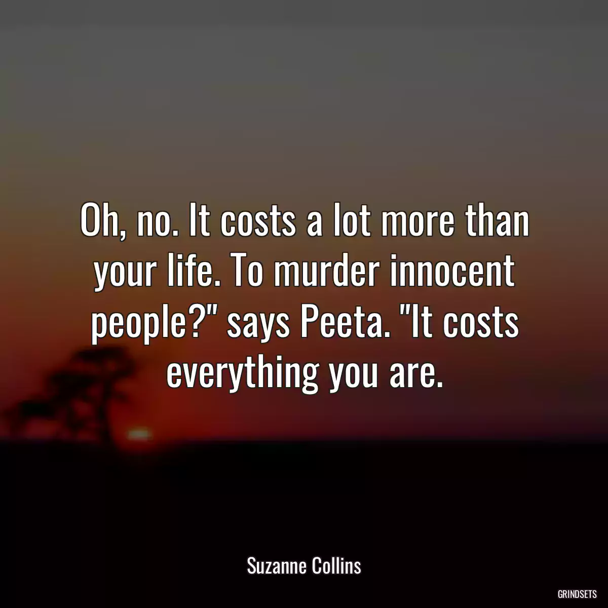 Oh, no. It costs a lot more than your life. To murder innocent people?\