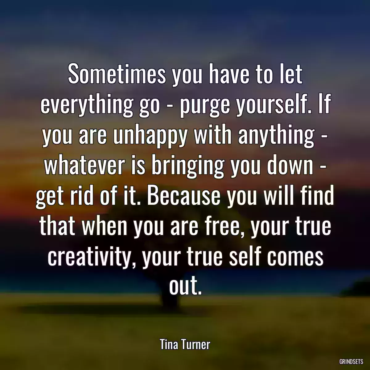 Sometimes you have to let everything go - purge yourself. If you are unhappy with anything - whatever is bringing you down - get rid of it. Because you will find that when you are free, your true creativity, your true self comes out.