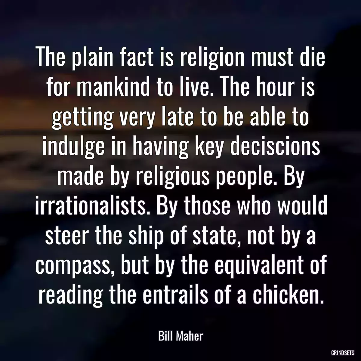 The plain fact is religion must die for mankind to live. The hour is getting very late to be able to indulge in having key deciscions made by religious people. By irrationalists. By those who would steer the ship of state, not by a compass, but by the equivalent of reading the entrails of a chicken.