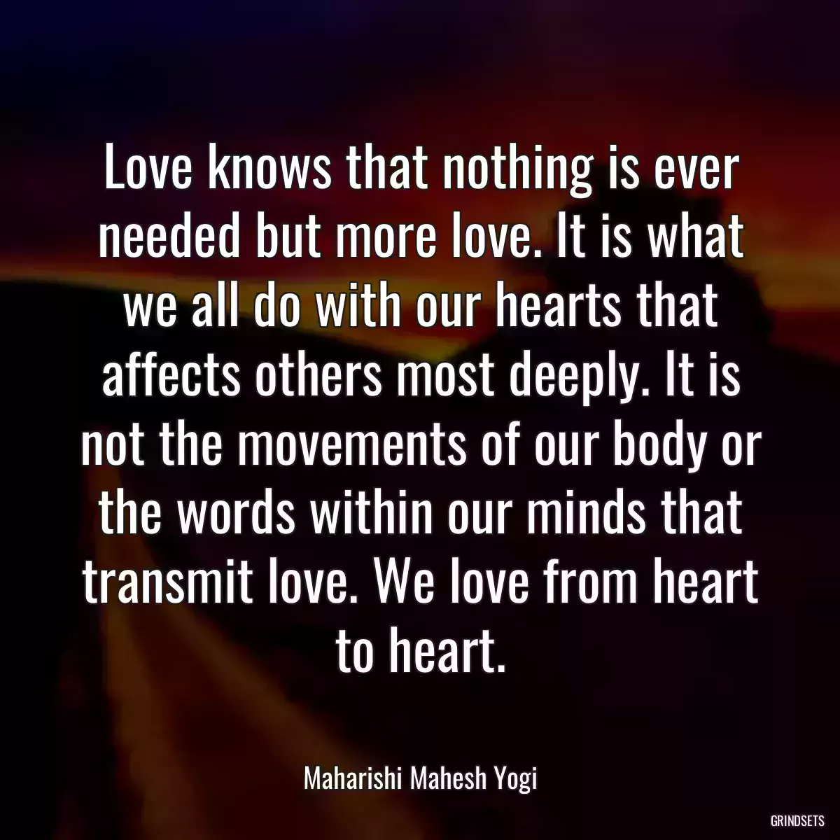 Love knows that nothing is ever needed but more love. It is what we all do with our hearts that affects others most deeply. It is not the movements of our body or the words within our minds that transmit love. We love from heart to heart.