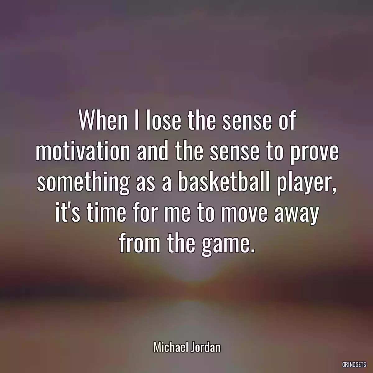 When I lose the sense of motivation and the sense to prove something as a basketball player, it\'s time for me to move away from the game.