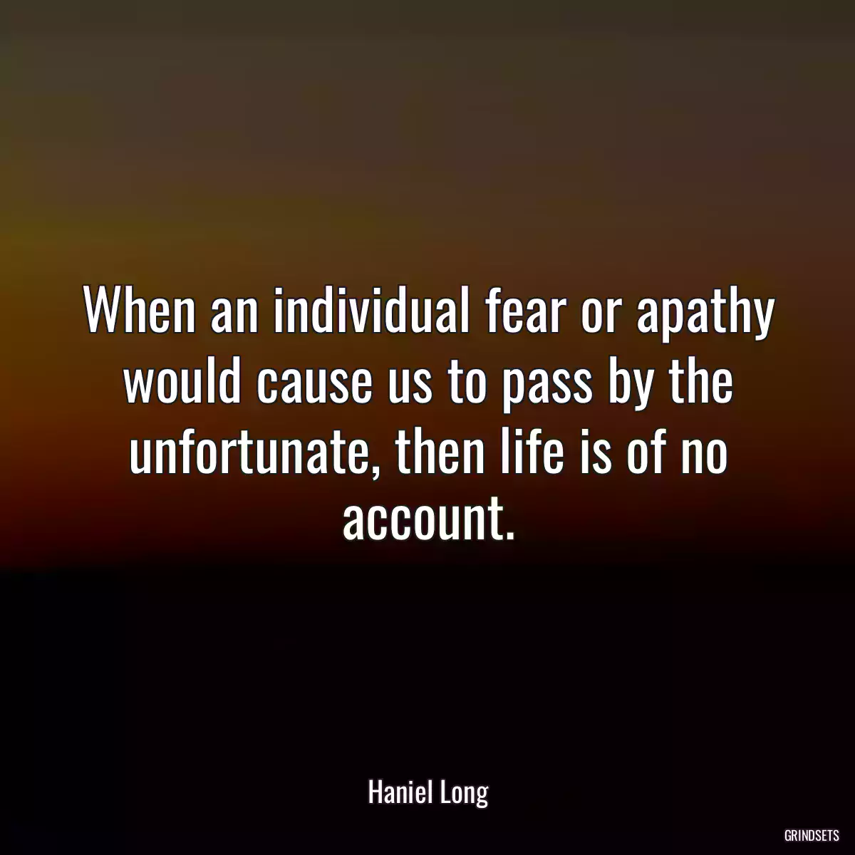 When an individual fear or apathy would cause us to pass by the unfortunate, then life is of no account.