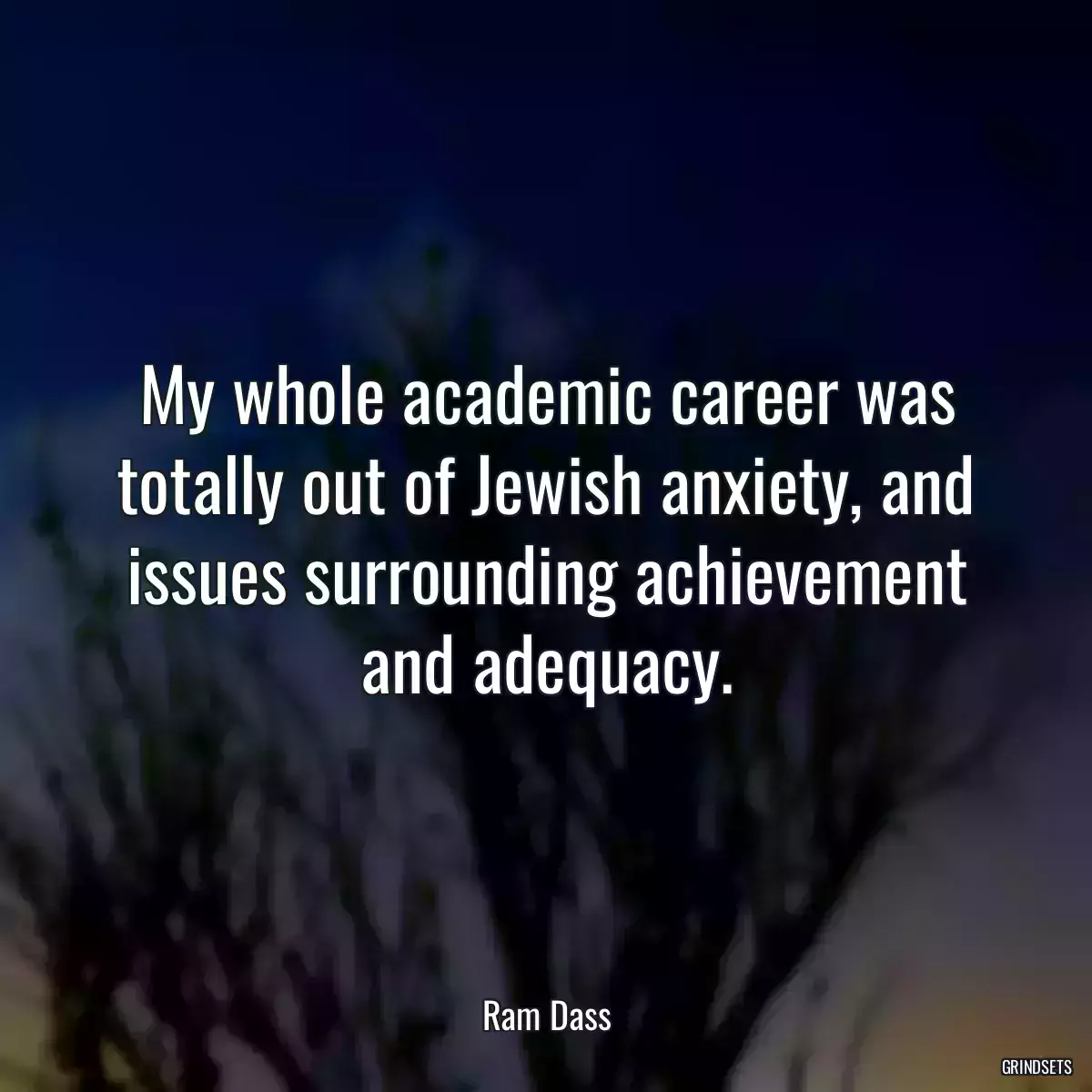 My whole academic career was totally out of Jewish anxiety, and issues surrounding achievement and adequacy.