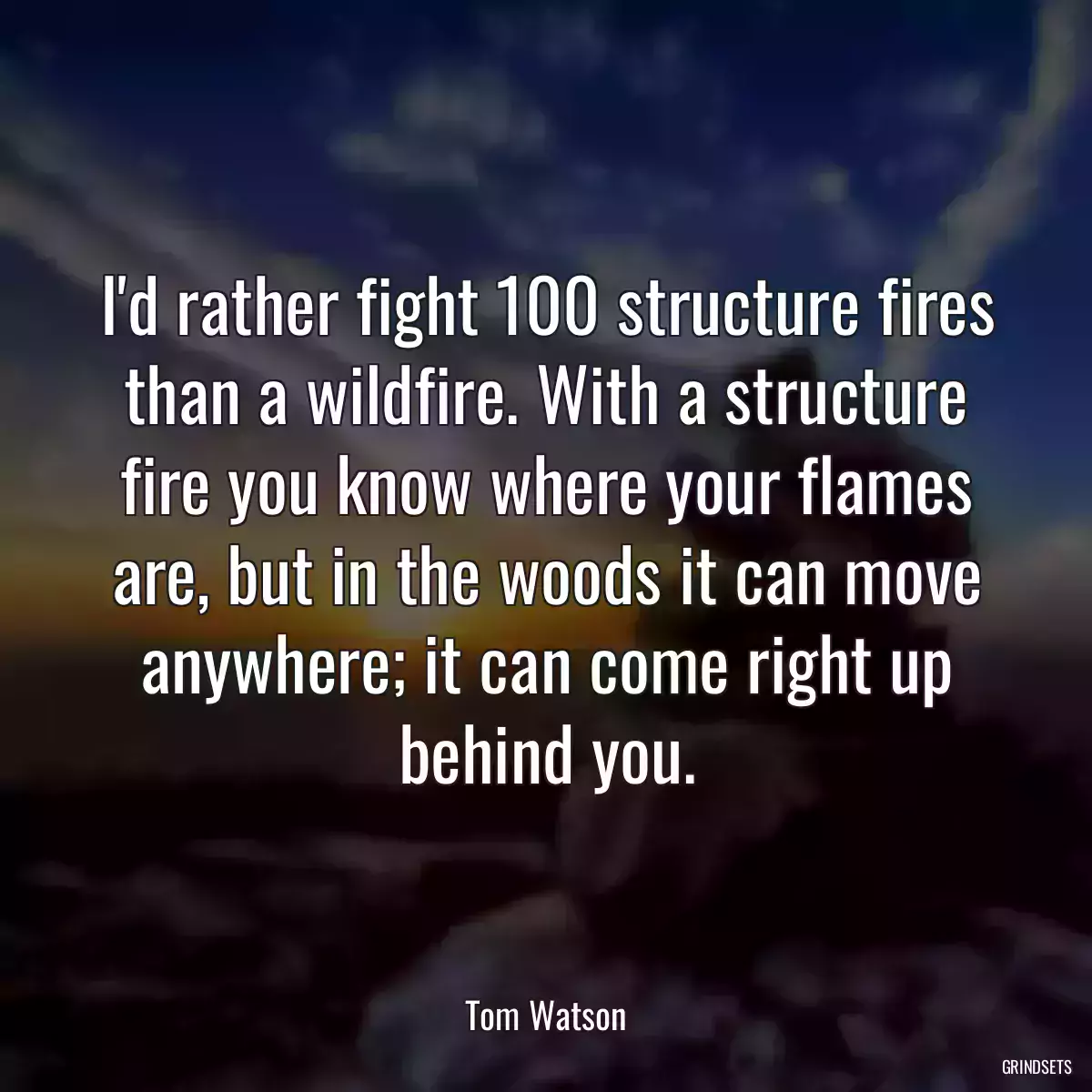 I\'d rather fight 100 structure fires than a wildfire. With a structure fire you know where your flames are, but in the woods it can move anywhere; it can come right up behind you.