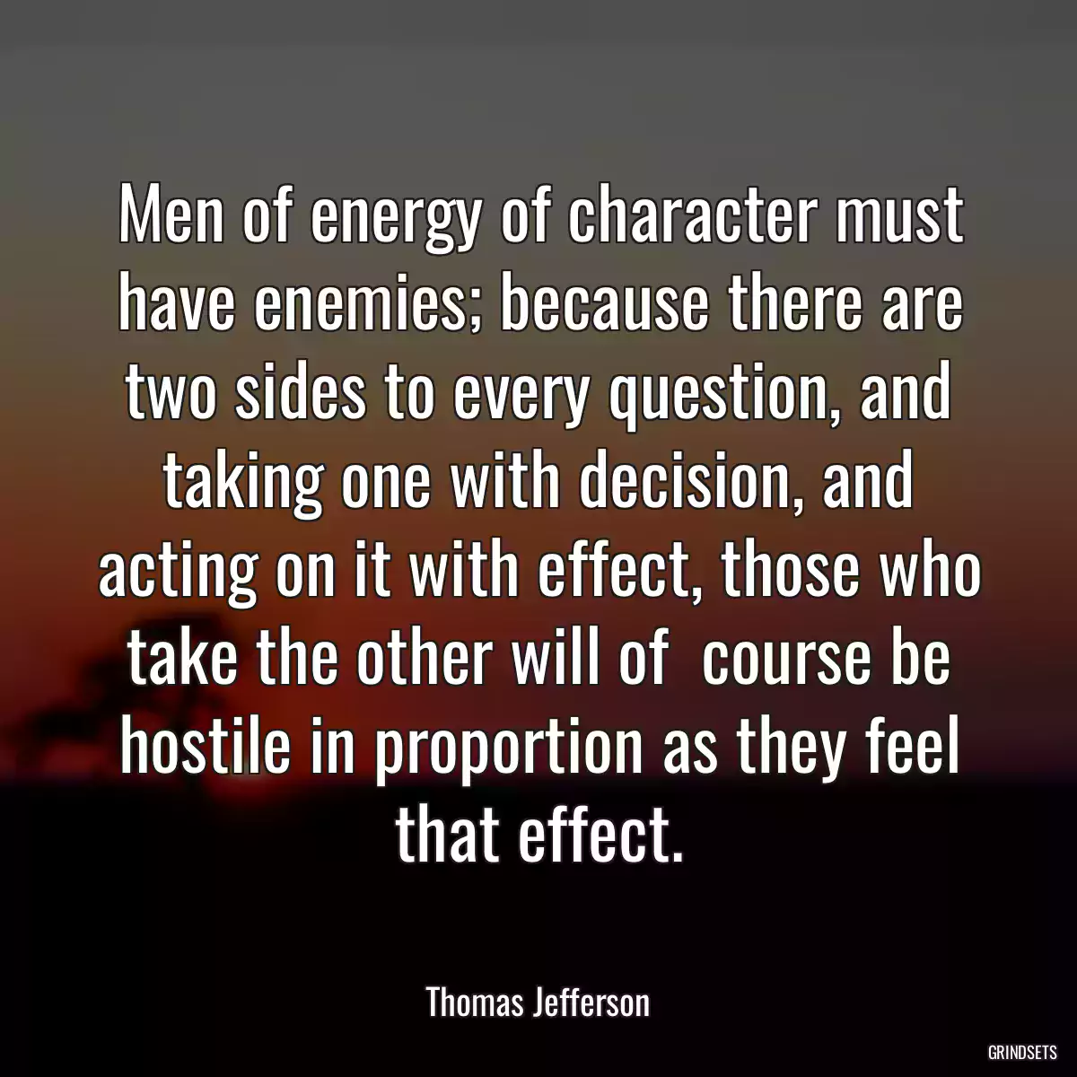 Men of energy of character must have enemies; because there are two sides to every question, and taking one with decision, and acting on it with effect, those who take the other will of  course be hostile in proportion as they feel that effect.