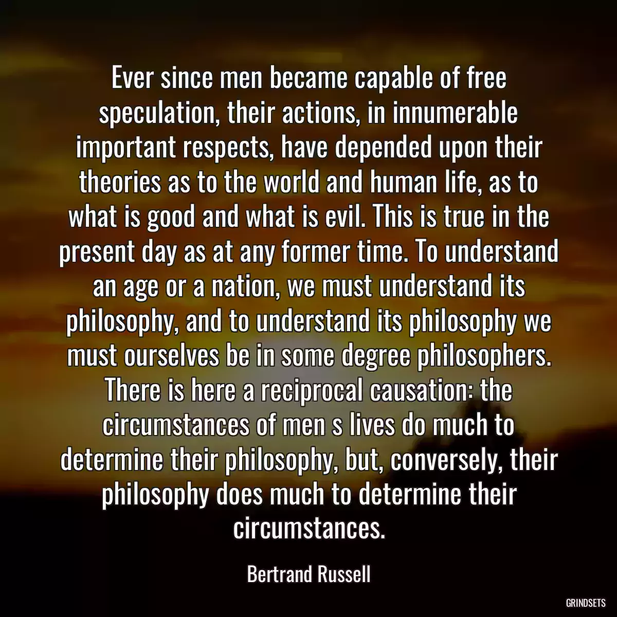 Ever since men became capable of free speculation, their actions, in innumerable important respects, have depended upon their theories as to the world and human life, as to what is good and what is evil. This is true in the present day as at any former time. To understand an age or a nation, we must understand its philosophy, and to understand its philosophy we must ourselves be in some degree philosophers. There is here a reciprocal causation: the circumstances of men s lives do much to determine their philosophy, but, conversely, their philosophy does much to determine their circumstances.