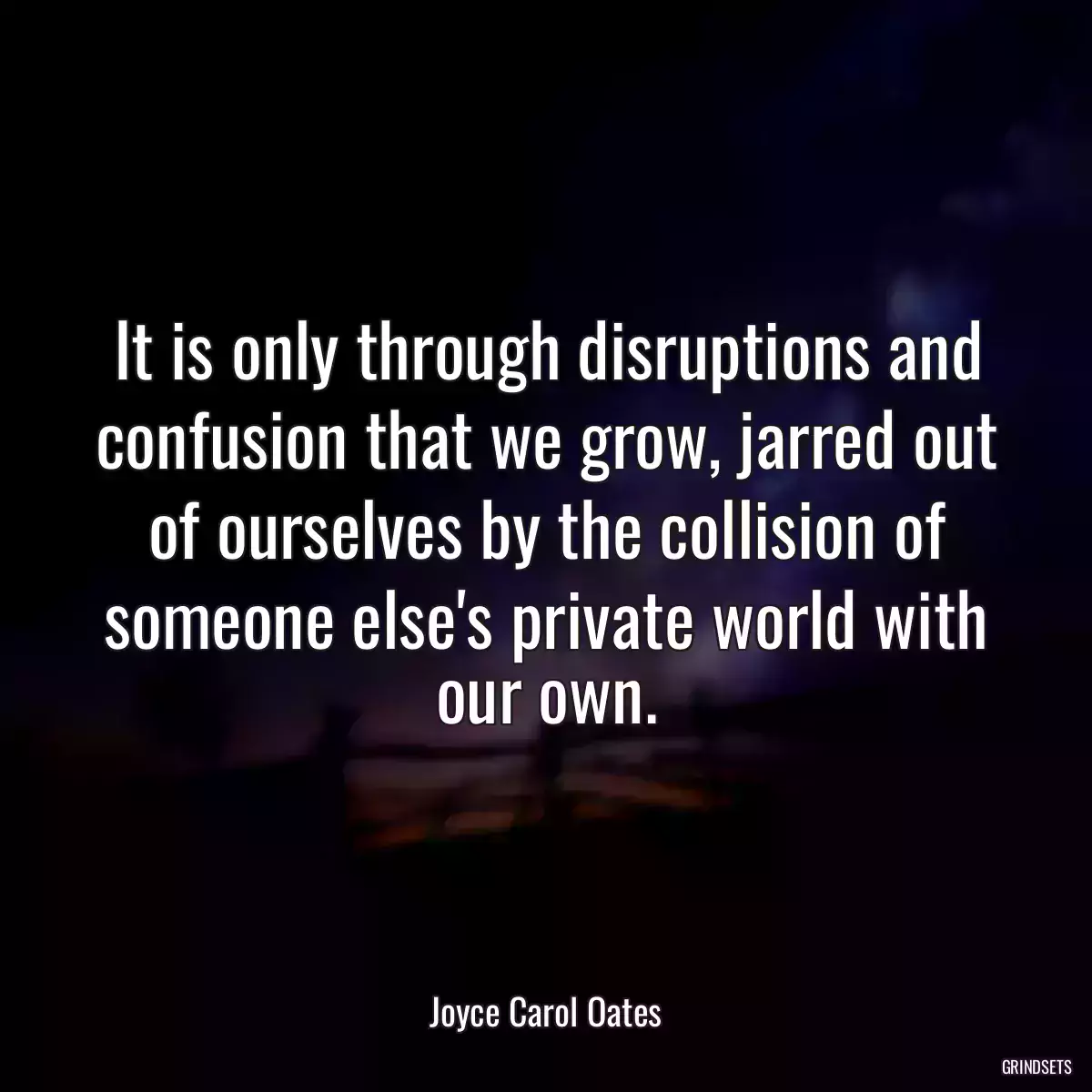 It is only through disruptions and confusion that we grow, jarred out of ourselves by the collision of someone else\'s private world with our own.