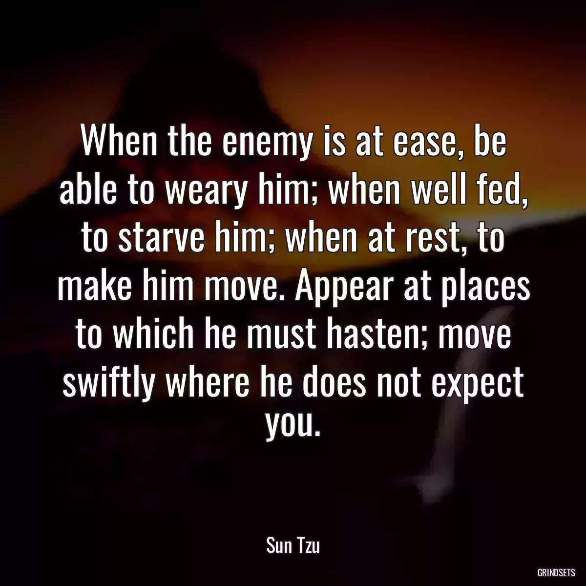 When the enemy is at ease, be able to weary him; when well fed, to starve him; when at rest, to make him move. Appear at places to which he must hasten; move swiftly where he does not expect you.