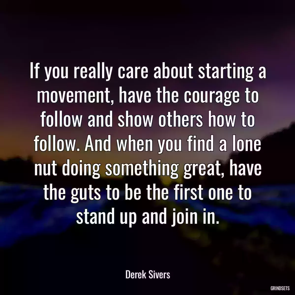 If you really care about starting a movement, have the courage to follow and show others how to follow. And when you find a lone nut doing something great, have the guts to be the first one to stand up and join in.