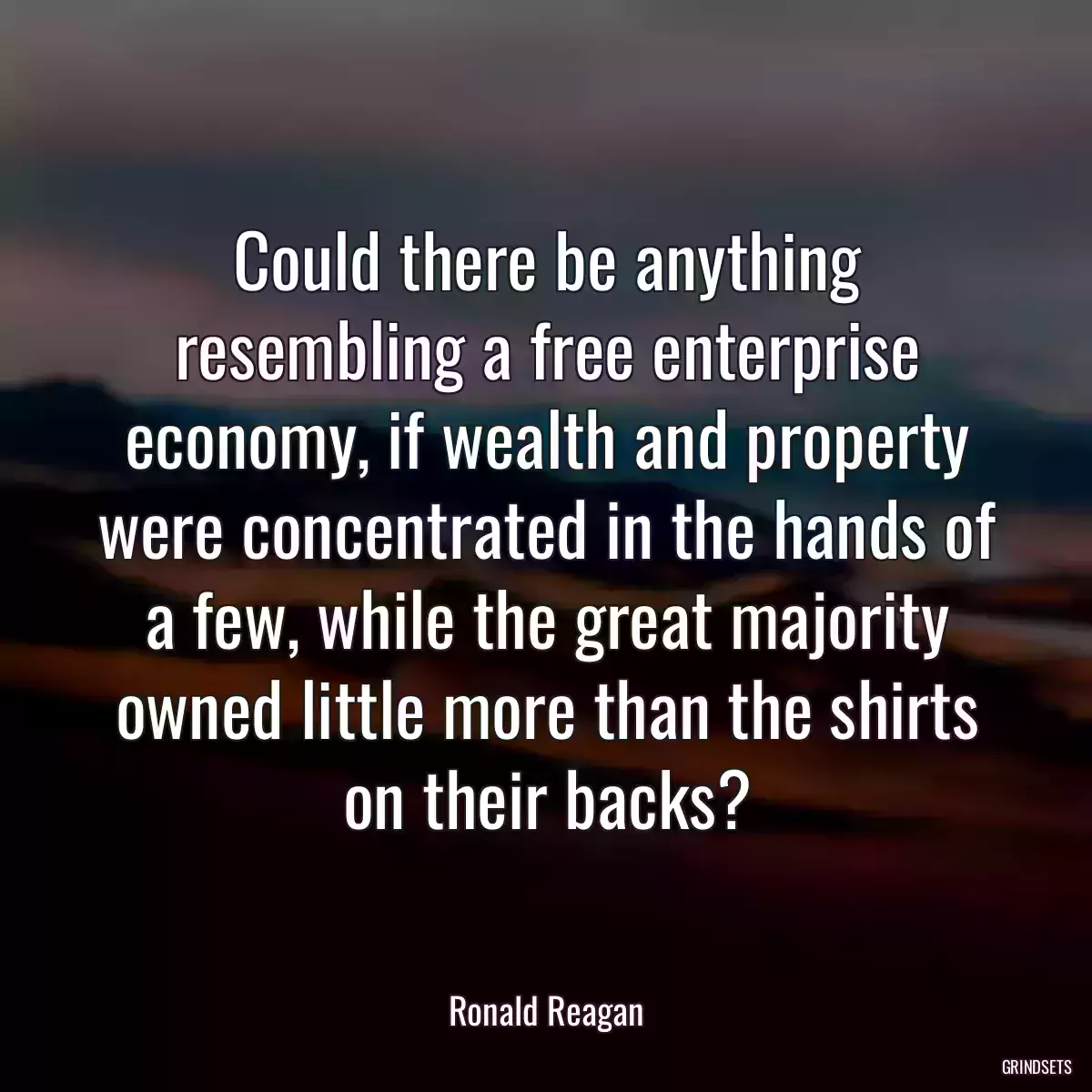 Could there be anything resembling a free enterprise economy, if wealth and property were concentrated in the hands of a few, while the great majority owned little more than the shirts on their backs?