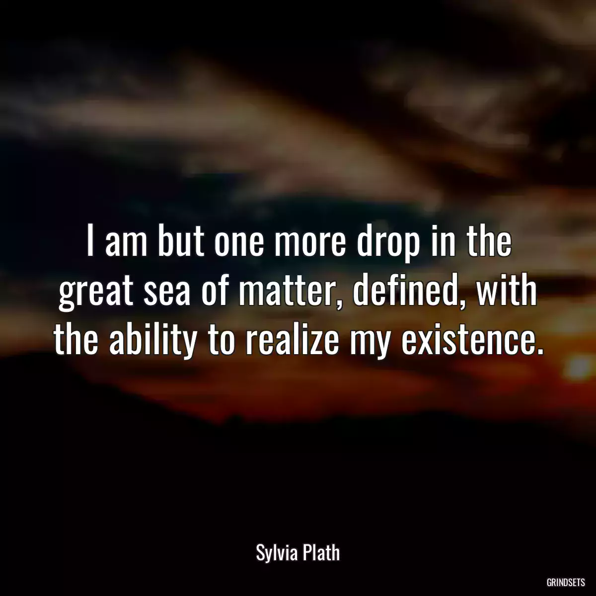 I am but one more drop in the great sea of matter, defined, with the ability to realize my existence.