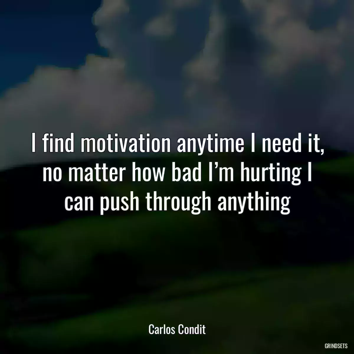 I find motivation anytime I need it, no matter how bad I’m hurting I can push through anything