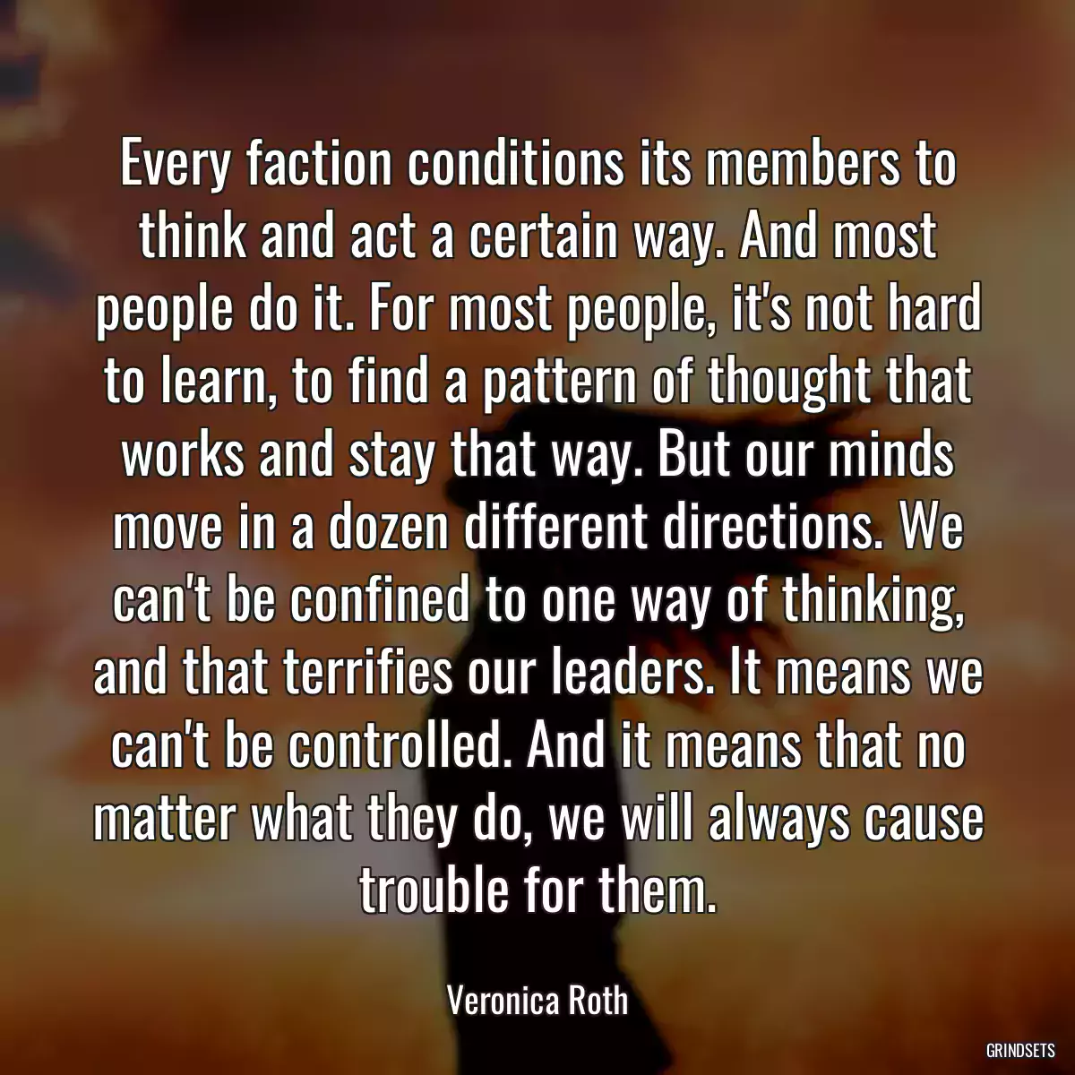 Every faction conditions its members to think and act a certain way. And most people do it. For most people, it\'s not hard to learn, to find a pattern of thought that works and stay that way. But our minds move in a dozen different directions. We can\'t be confined to one way of thinking, and that terrifies our leaders. It means we can\'t be controlled. And it means that no matter what they do, we will always cause trouble for them.