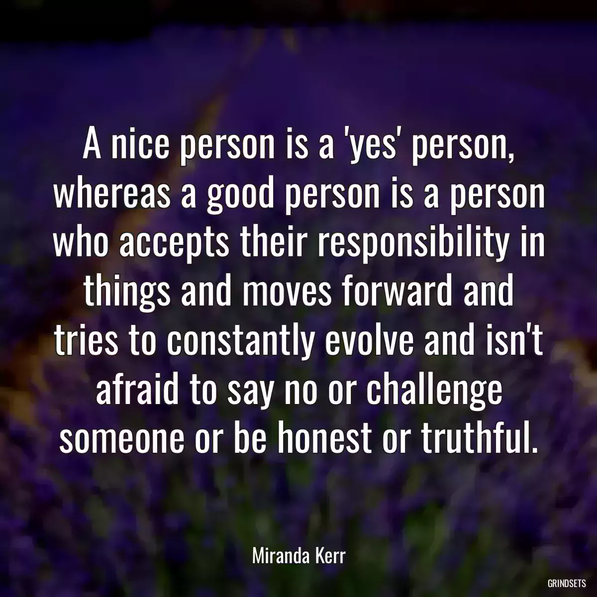 A nice person is a \'yes\' person, whereas a good person is a person who accepts their responsibility in things and moves forward and tries to constantly evolve and isn\'t afraid to say no or challenge someone or be honest or truthful.