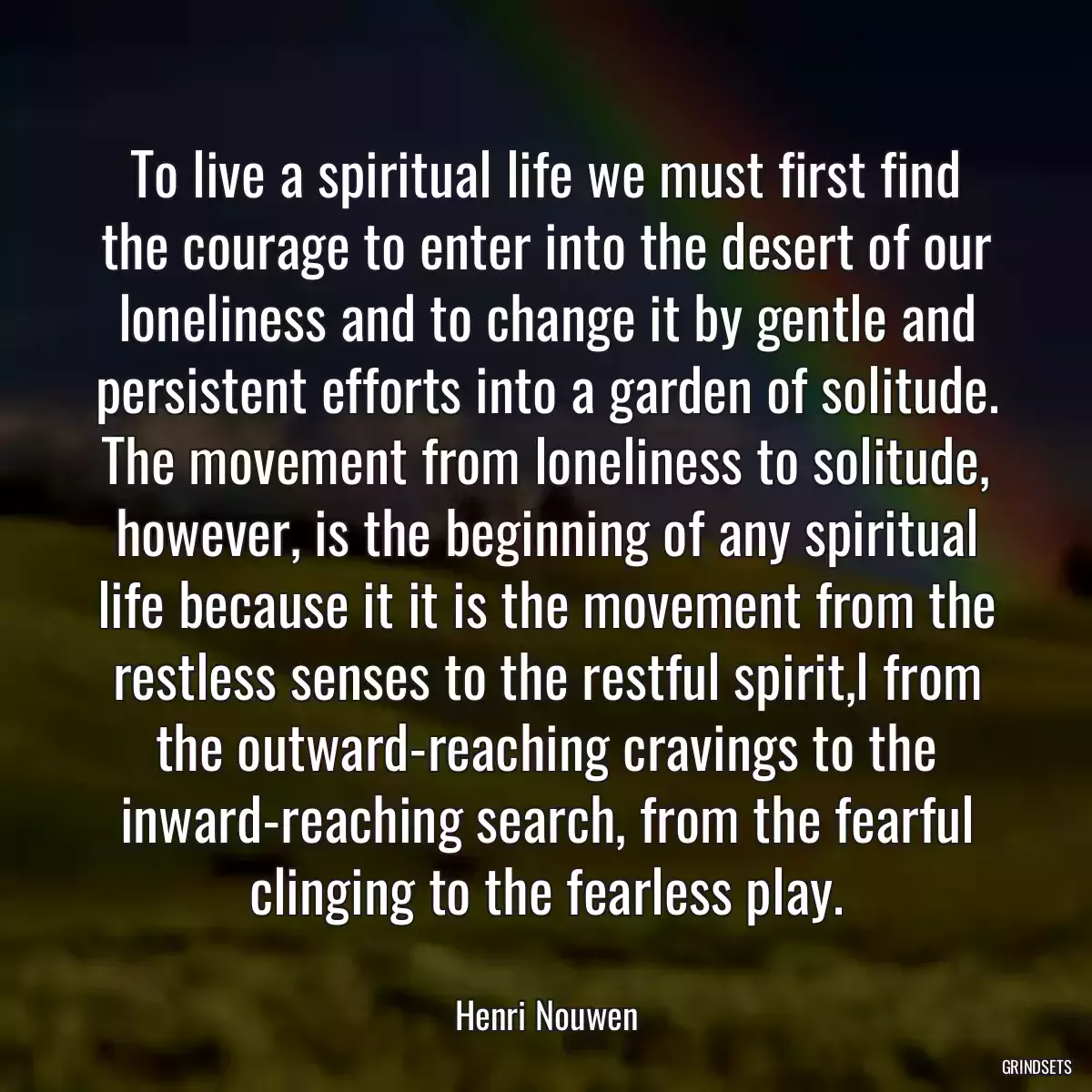 To live a spiritual life we must first find the courage to enter into the desert of our loneliness and to change it by gentle and persistent efforts into a garden of solitude. The movement from loneliness to solitude, however, is the beginning of any spiritual life because it it is the movement from the restless senses to the restful spirit,l from the outward-reaching cravings to the inward-reaching search, from the fearful clinging to the fearless play.