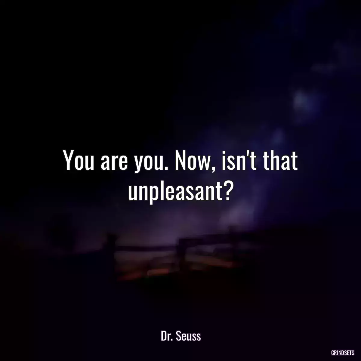 You are you. Now, isn\'t that unpleasant?