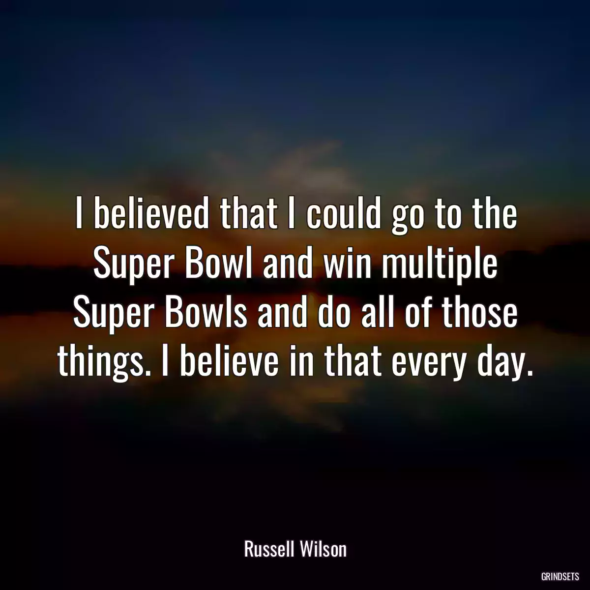 I believed that I could go to the Super Bowl and win multiple Super Bowls and do all of those things. I believe in that every day.