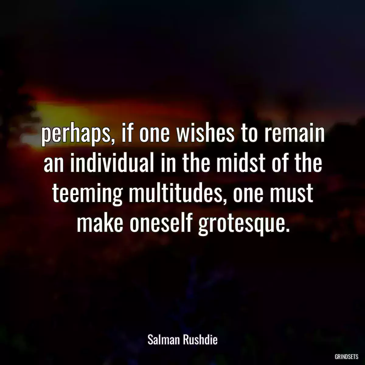 perhaps, if one wishes to remain an individual in the midst of the teeming multitudes, one must make oneself grotesque.