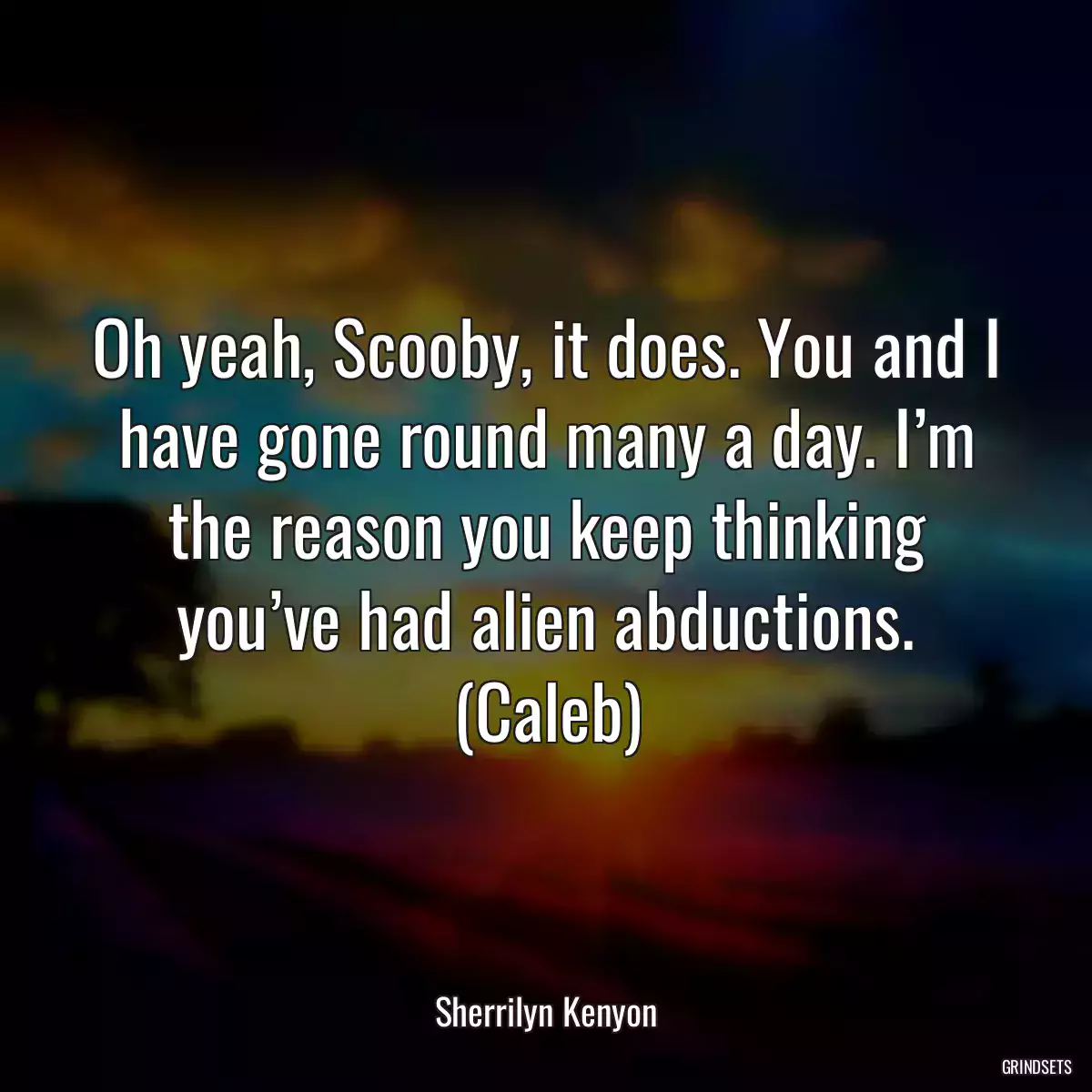 Oh yeah, Scooby, it does. You and I have gone round many a day. I’m the reason you keep thinking you’ve had alien abductions. (Caleb)