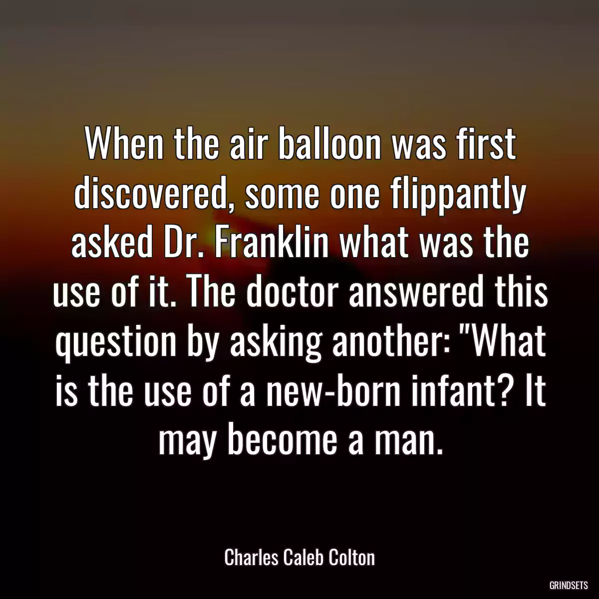 When the air balloon was first discovered, some one flippantly asked Dr. Franklin what was the use of it. The doctor answered this question by asking another: \