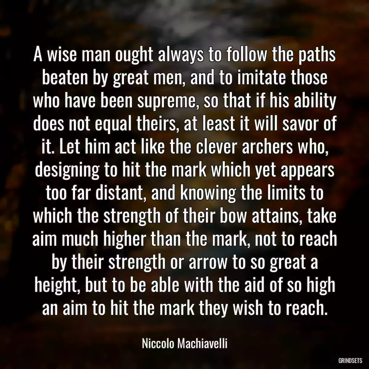 A wise man ought always to follow the paths beaten by great men, and to imitate those who have been supreme, so that if his ability does not equal theirs, at least it will savor of it. Let him act like the clever archers who, designing to hit the mark which yet appears too far distant, and knowing the limits to which the strength of their bow attains, take aim much higher than the mark, not to reach by their strength or arrow to so great a height, but to be able with the aid of so high an aim to hit the mark they wish to reach.