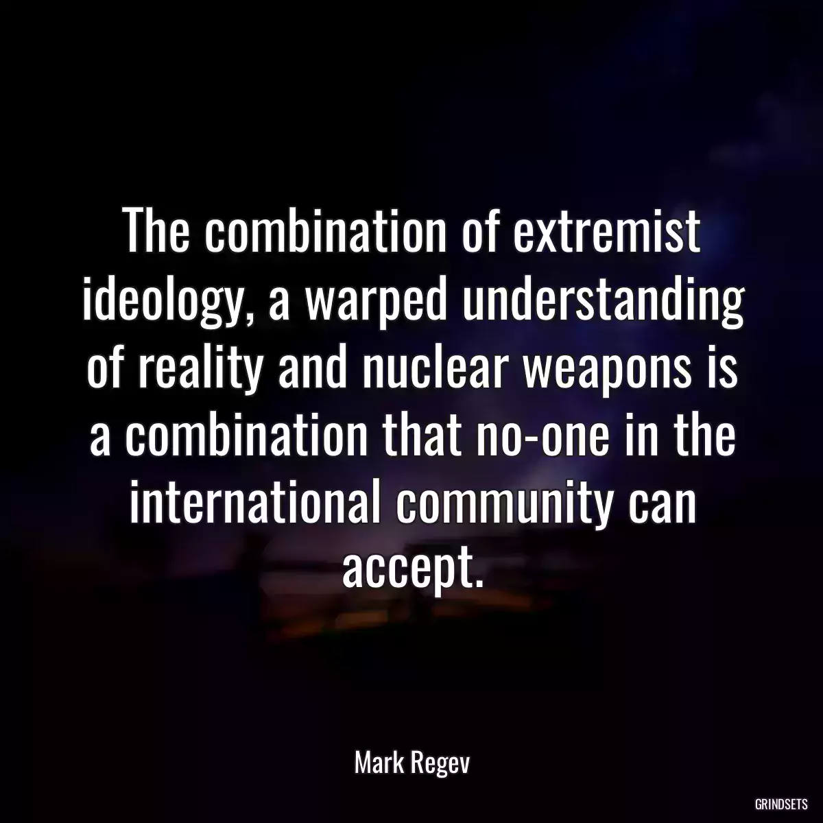 The combination of extremist ideology, a warped understanding of reality and nuclear weapons is a combination that no-one in the international community can accept.