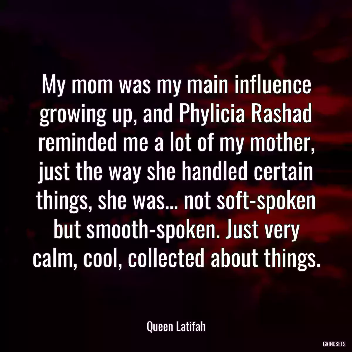 My mom was my main influence growing up, and Phylicia Rashad reminded me a lot of my mother, just the way she handled certain things, she was... not soft-spoken but smooth-spoken. Just very calm, cool, collected about things.