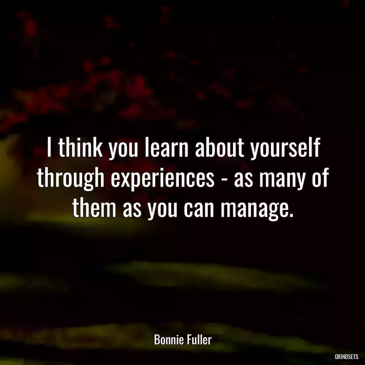 I think you learn about yourself through experiences - as many of them as you can manage.