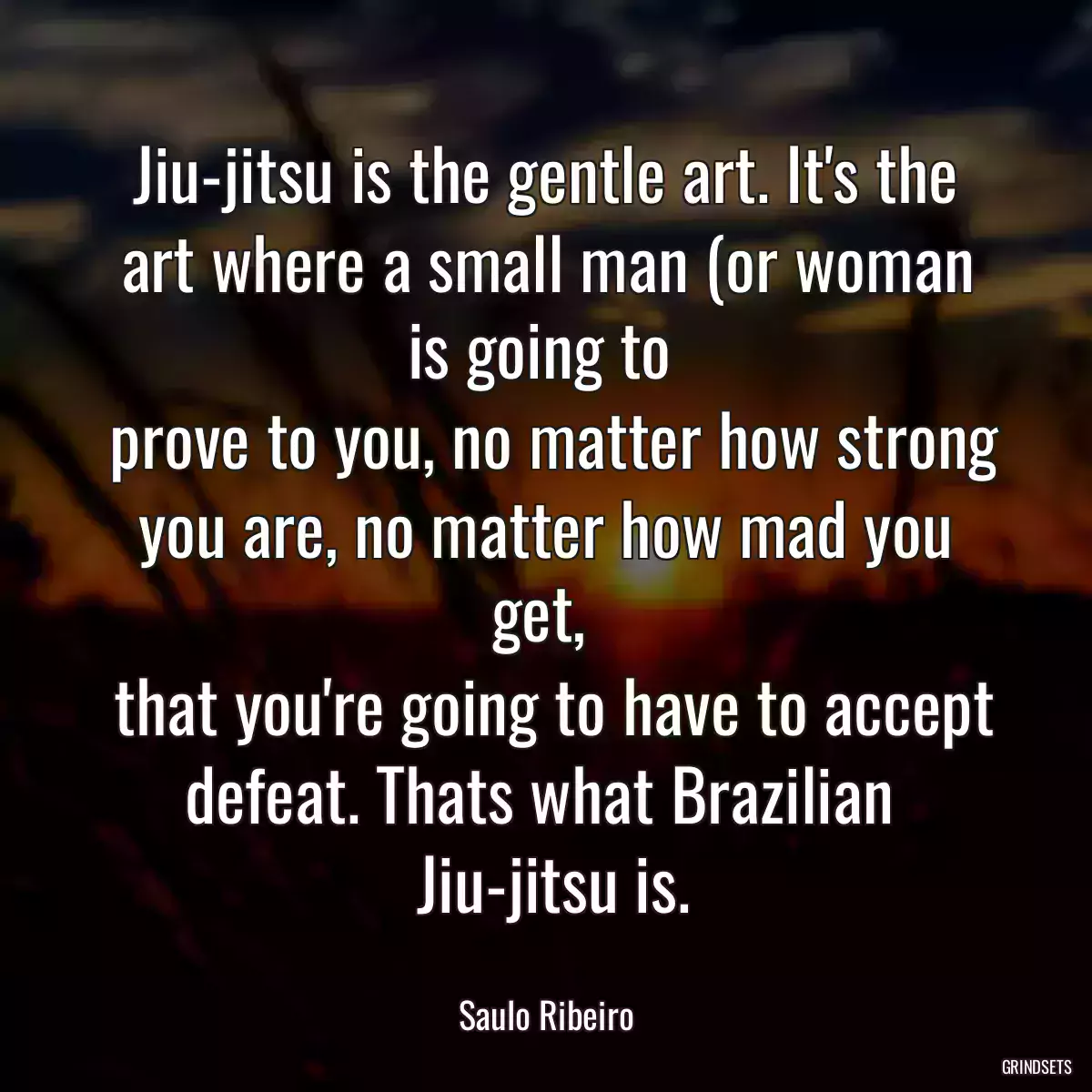 Jiu-jitsu is the gentle art. It\'s the art where a small man (or woman is going to 
 prove to you, no matter how strong you are, no matter how mad you get, 
 that you\'re going to have to accept defeat. Thats what Brazilian 
 Jiu-jitsu is.